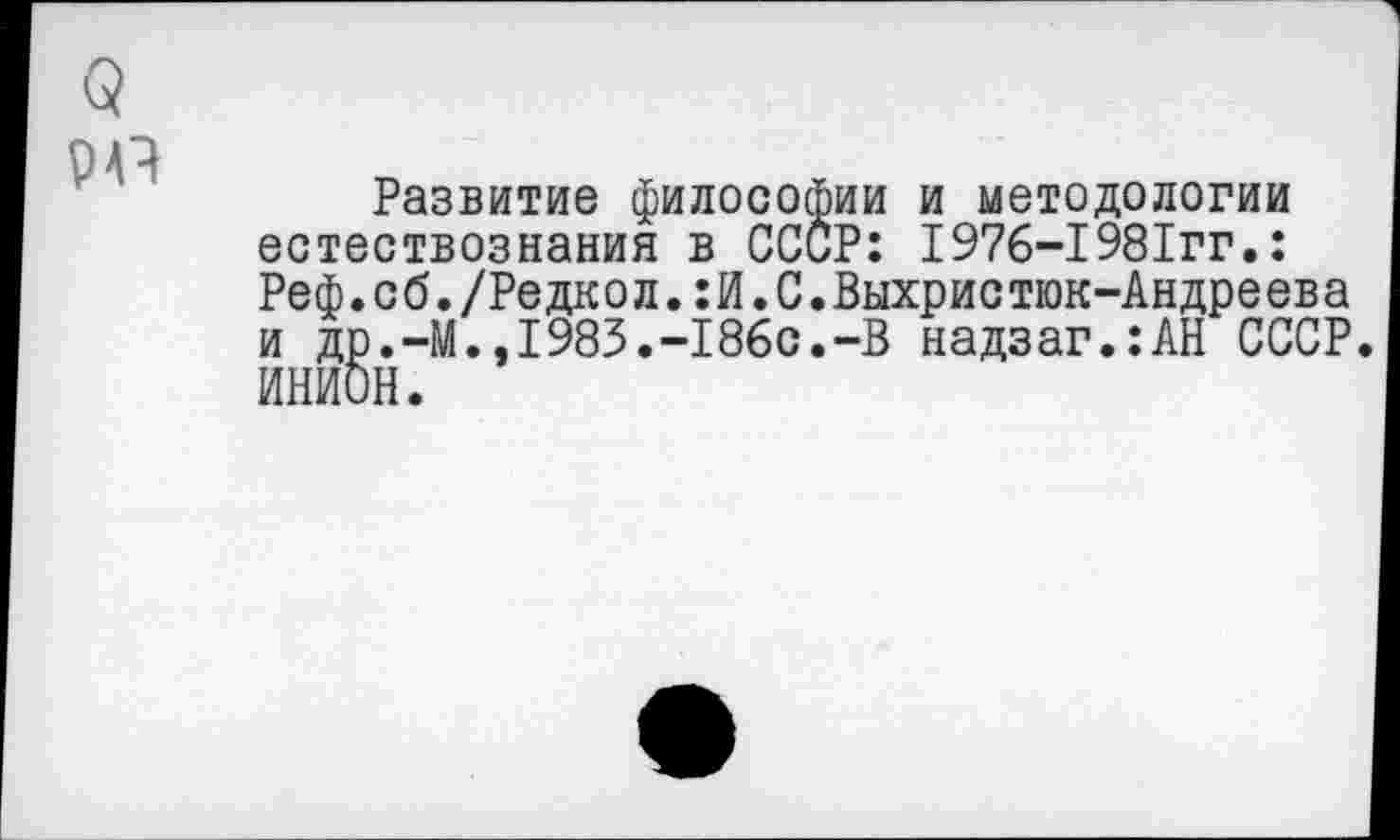 ﻿О
Р4Ч
Развитие философии и методологии естествознания в СССР: I976-1981гг.: Реф.сб./Редкол.:И.С.Выхристюк-Андреева и др.-М.,1983.-186с.-В надзаг.:АН СССР. ИНИОН.